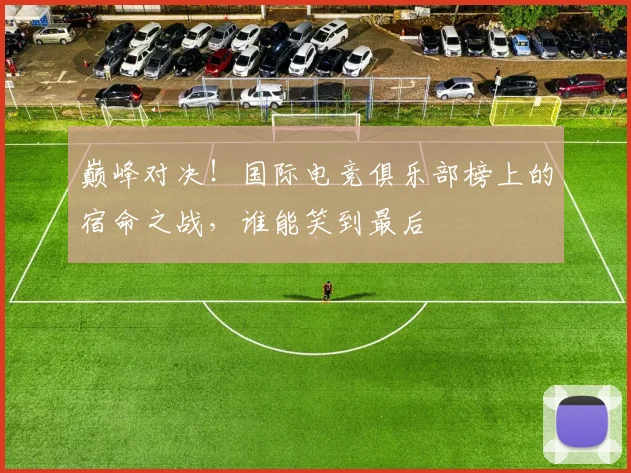 巅峰对决！国际电竞俱乐部榜上的宿命之战，谁能笑到最后