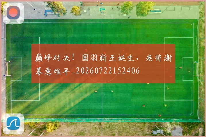 巅峰对决！国羽新王诞生，老将谢幕意难平_20260722152406