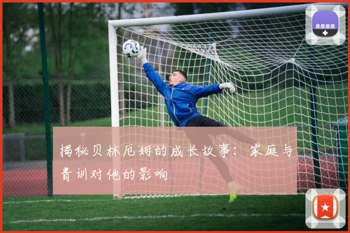 揭秘贝林厄姆的成长故事：家庭与青训对他的影响