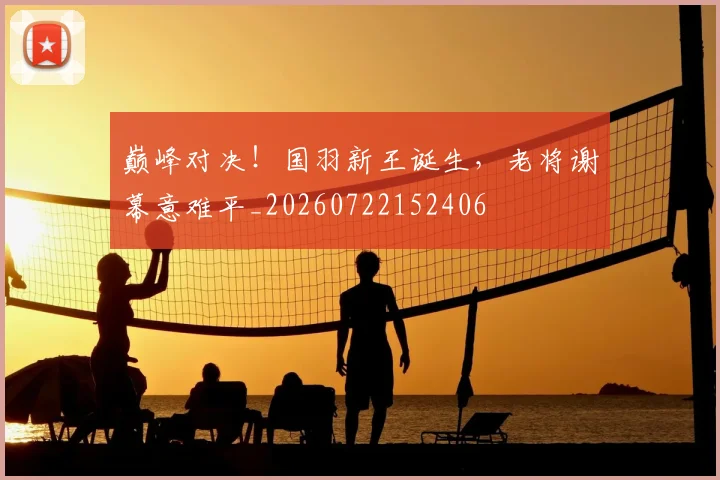 巅峰对决！国羽新王诞生，老将谢幕意难平_20260722152406