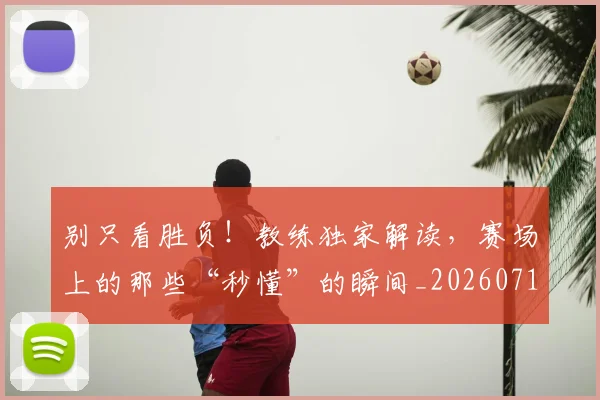 别只看胜负！教练独家解读，赛场上的那些“秒懂”的瞬间_20260718010635
