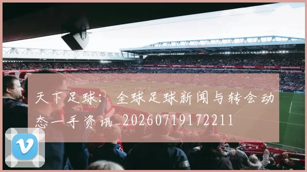 天下足球：全球足球新闻与转会动态一手资讯_20260719172211