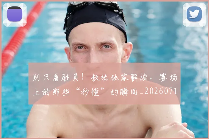 别只看胜负！教练独家解读，赛场上的那些“秒懂”的瞬间_20260718010635
